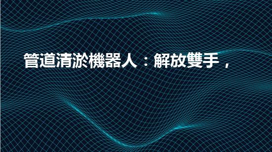 管道清淤機器人：解放雙手，高效清理管道！